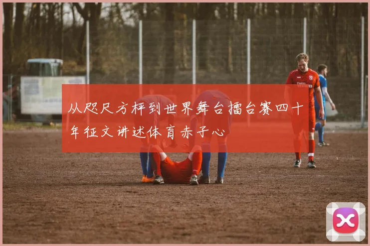 从咫尺方枰到世界舞台擂台赛四十年征文讲述体育赤子心