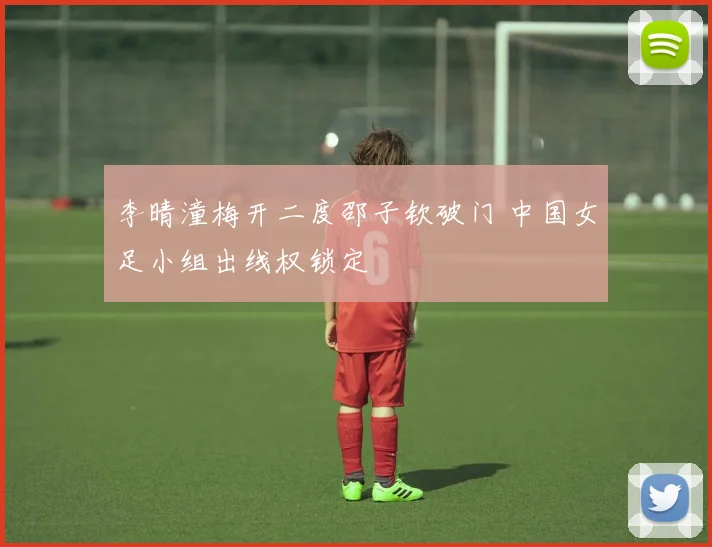 李晴潼梅开二度邵子钦破门 中国女足小组出线权锁定