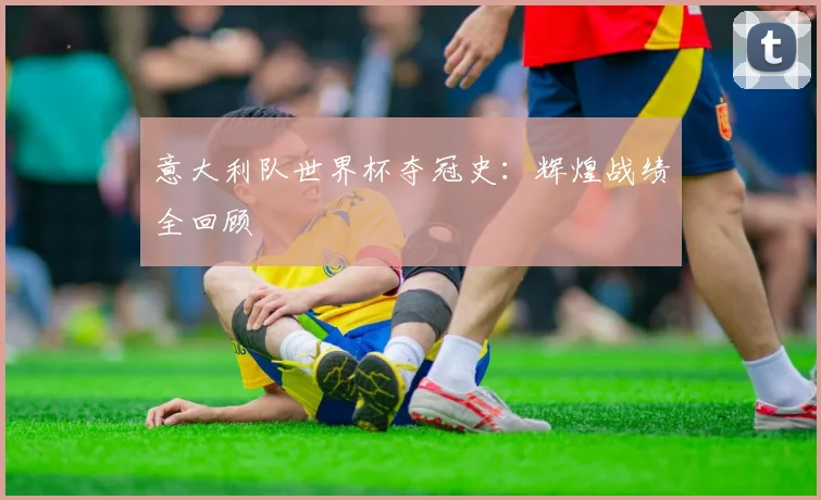 意大利队世界杯夺冠史:辉煌战绩全回顾