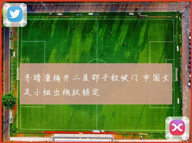 李晴潼梅开二度邵子钦破门 中国女足小组出线权锁定